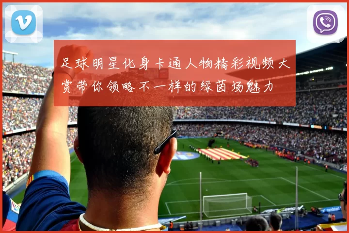 足球明星化身卡通人物精彩视频大赏带你领略不一样的绿茵场魅力