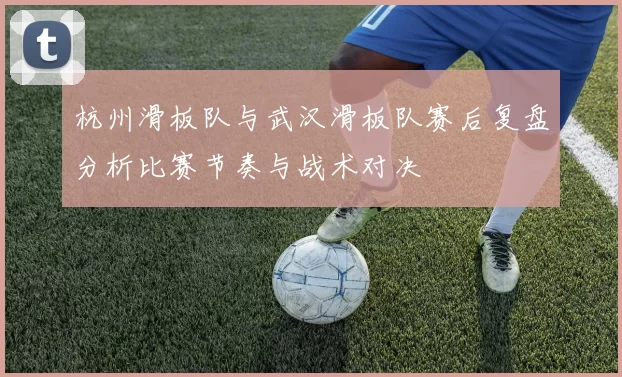 杭州滑板队与武汉滑板队赛后复盘分析比赛节奏与战术对决