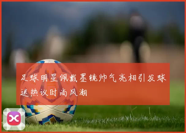 足球明星佩戴墨镜帅气亮相引发球迷热议时尚风潮