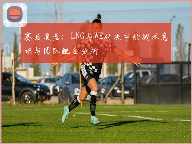 赛后复盘：LNG与WE对决中的战术意识与团队配合分析