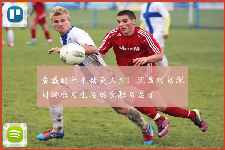 黄磊的和平精英人生：深度对话探讨游戏与生活的交融与启示
