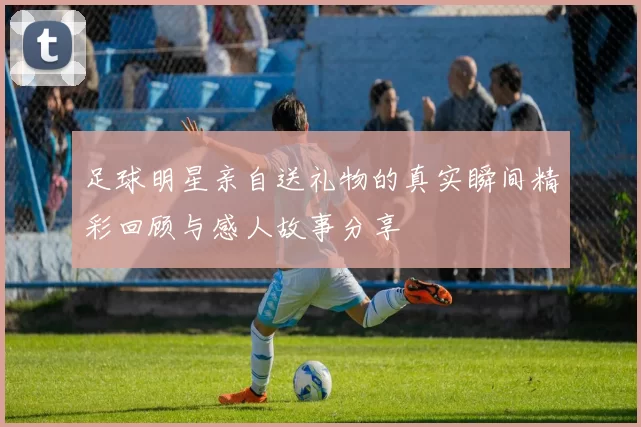 足球明星亲自送礼物的真实瞬间精彩回顾与感人故事分享