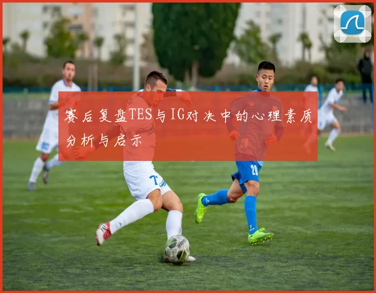 赛后复盘TES与IG对决中的心理素质分析与启示