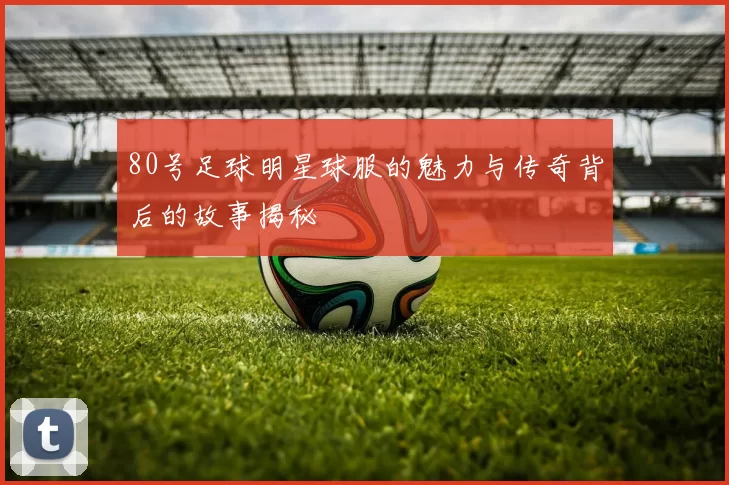 80号足球明星球服的魅力与传奇背后的故事揭秘