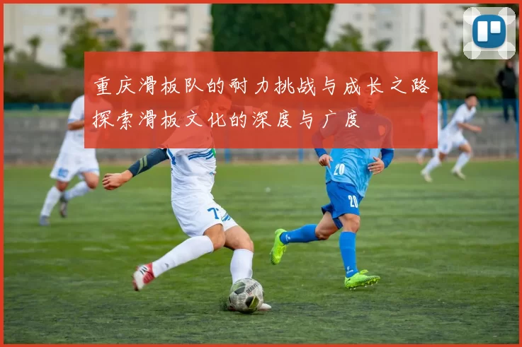 重庆滑板队的耐力挑战与成长之路探索滑板文化的深度与广度