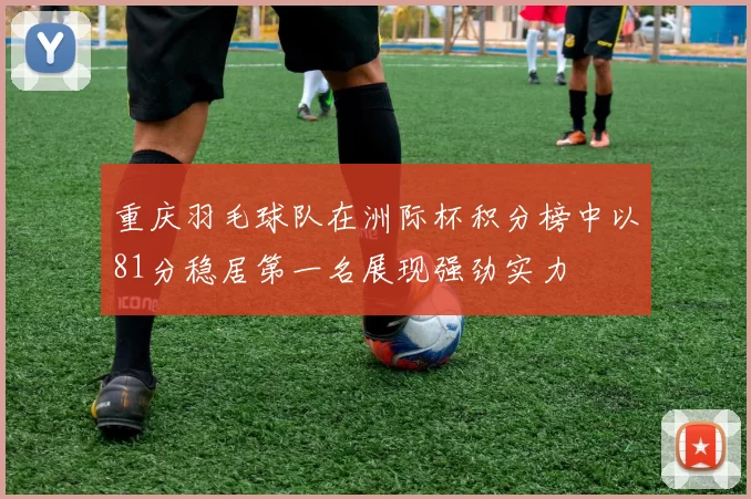 重庆羽毛球队在洲际杯积分榜中以81分稳居第一名展现强劲实力