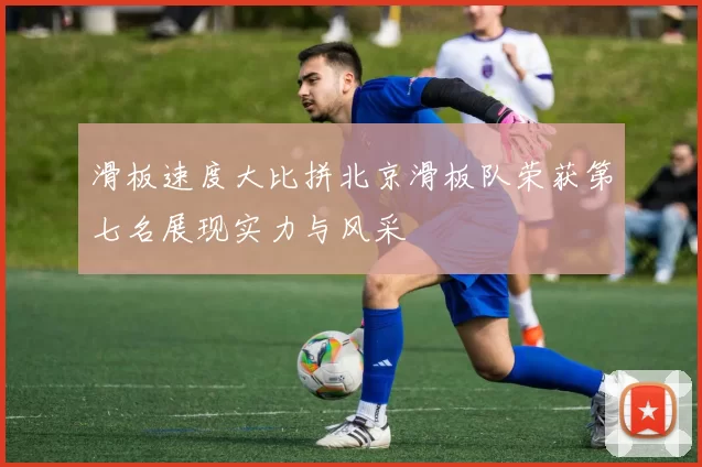 滑板速度大比拼北京滑板队荣获第七名展现实力与风采