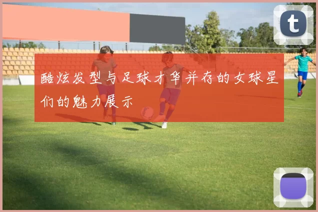 酷炫发型与足球才华并存的女球星们的魅力展示