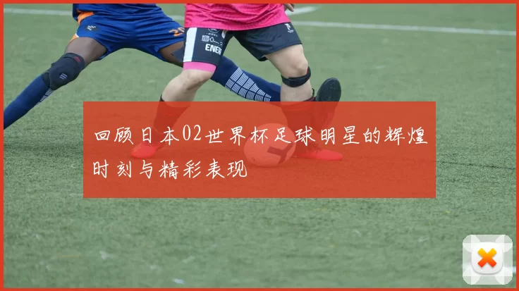 回顾日本02世界杯足球明星的辉煌时刻与精彩表现