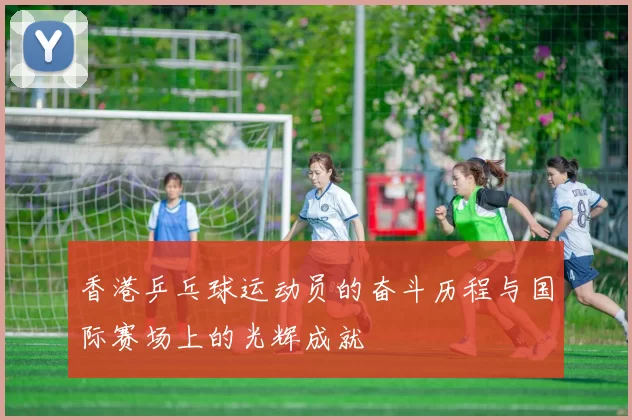 香港乒乓球运动员的奋斗历程与国际赛场上的光辉成就