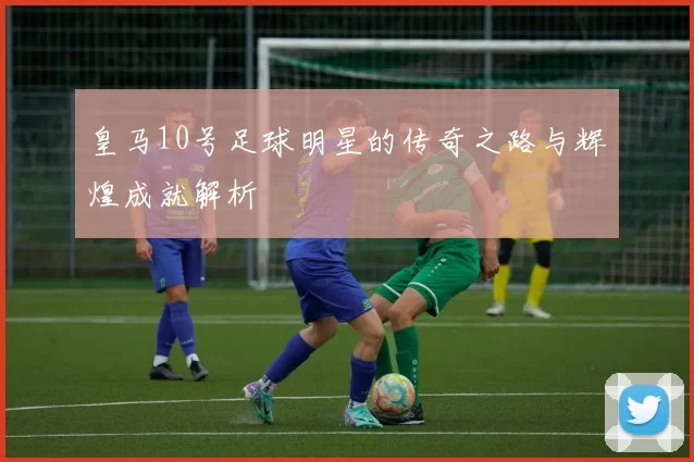 皇马10号足球明星的传奇之路与辉煌成就解析