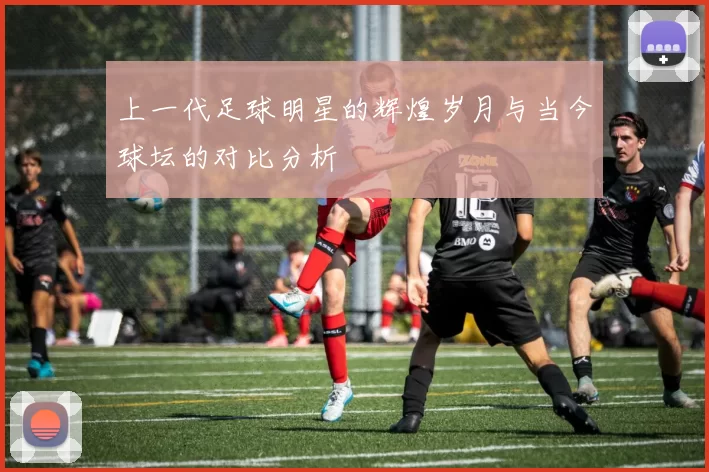 上一代足球明星的辉煌岁月与当今球坛的对比分析