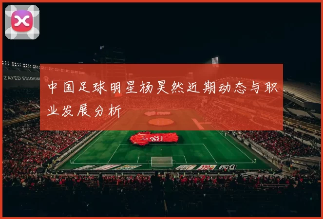 中国足球明星杨昊然近期动态与职业发展分析