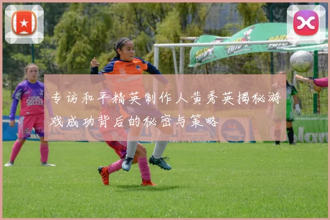专访和平精英制作人黄秀英揭秘游戏成功背后的秘密与策略